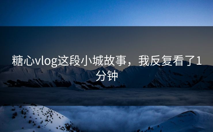 糖心vlog这段小城故事，我反复看了1分钟