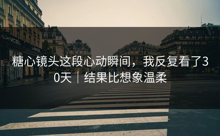 糖心镜头这段心动瞬间，我反复看了30天｜结果比想象温柔