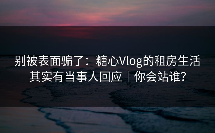 别被表面骗了：糖心Vlog的租房生活其实有当事人回应｜你会站谁？
