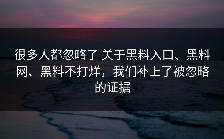 很多人都忽略了 关于黑料入口、黑料网、黑料不打烊，我们补上了被忽略的证据