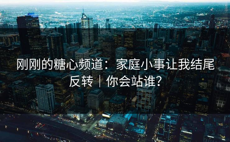 刚刚的糖心频道：家庭小事让我结尾反转｜你会站谁？