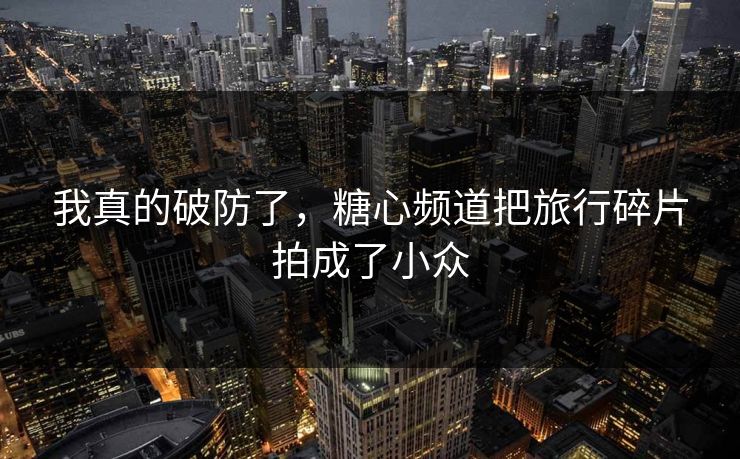我真的破防了，糖心频道把旅行碎片拍成了小众