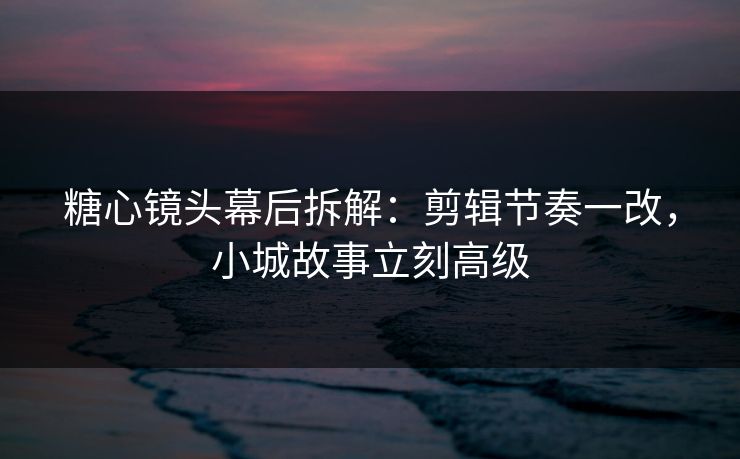 糖心镜头幕后拆解：剪辑节奏一改，小城故事立刻高级