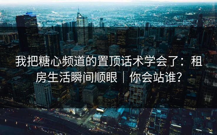 我把糖心频道的置顶话术学会了：租房生活瞬间顺眼｜你会站谁？