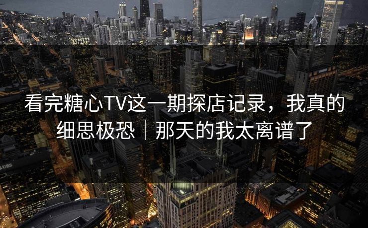 看完糖心TV这一期探店记录，我真的细思极恐｜那天的我太离谱了