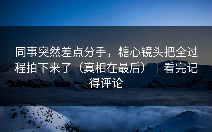同事突然差点分手，糖心镜头把全过程拍下来了（真相在最后）｜看完记得评论