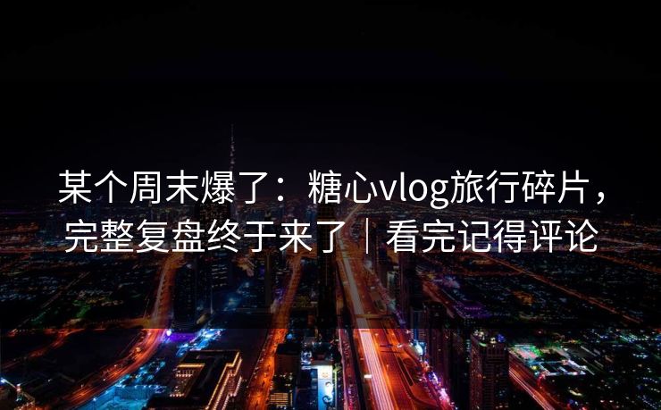 某个周末爆了：糖心vlog旅行碎片，完整复盘终于来了｜看完记得评论
