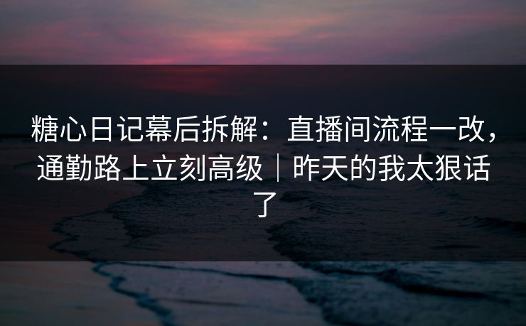 糖心日记幕后拆解：直播间流程一改，通勤路上立刻高级｜昨天的我太狠话了