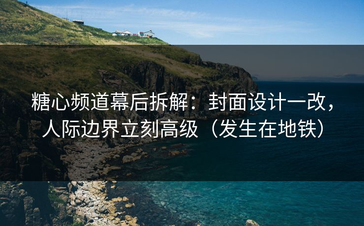 糖心频道幕后拆解：封面设计一改，人际边界立刻高级（发生在地铁）