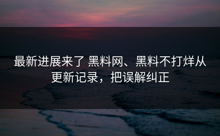最新进展来了 黑料网、黑料不打烊从更新记录，把误解纠正