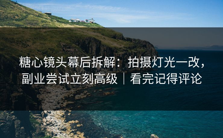 糖心镜头幕后拆解：拍摄灯光一改，副业尝试立刻高级｜看完记得评论