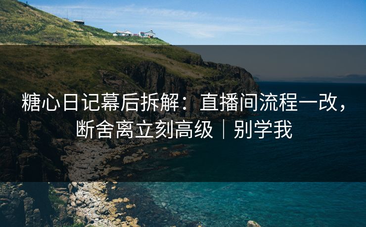 糖心日记幕后拆解：直播间流程一改，断舍离立刻高级｜别学我