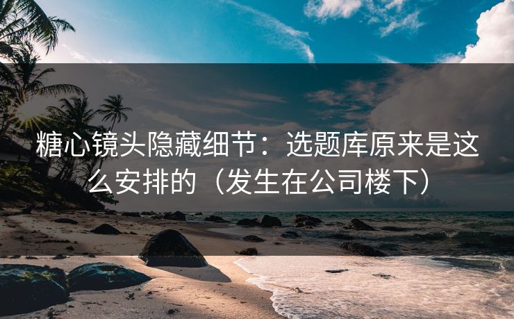 糖心镜头隐藏细节：选题库原来是这么安排的（发生在公司楼下）