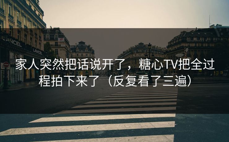 家人突然把话说开了，糖心TV把全过程拍下来了（反复看了三遍）