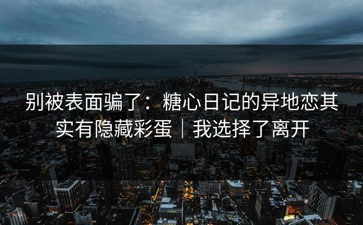 别被表面骗了：糖心日记的异地恋其实有隐藏彩蛋｜我选择了离开
