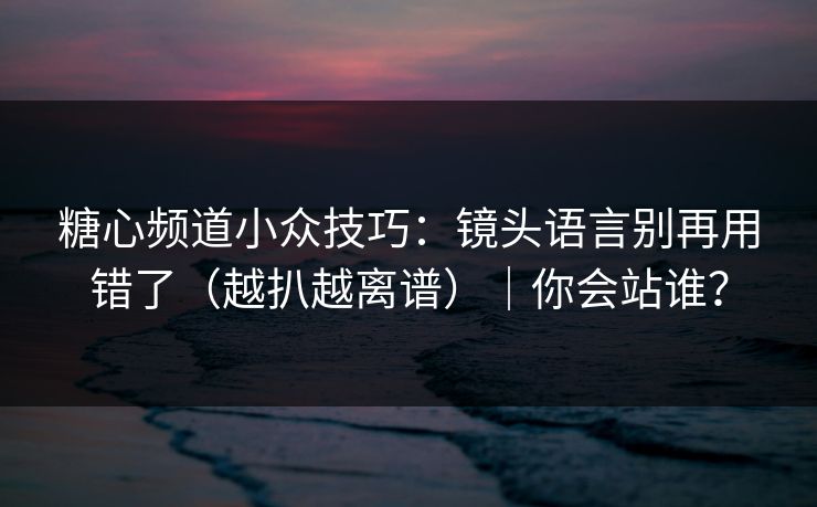 糖心频道小众技巧：镜头语言别再用错了（越扒越离谱）｜你会站谁？