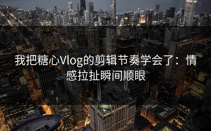 我把糖心Vlog的剪辑节奏学会了：情感拉扯瞬间顺眼