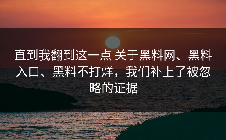 直到我翻到这一点 关于黑料网、黑料入口、黑料不打烊，我们补上了被忽略的证据