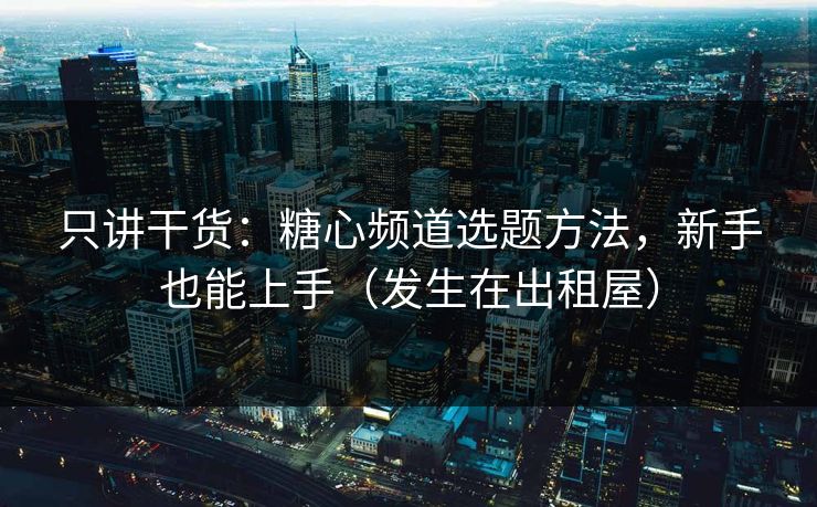只讲干货：糖心频道选题方法，新手也能上手（发生在出租屋）