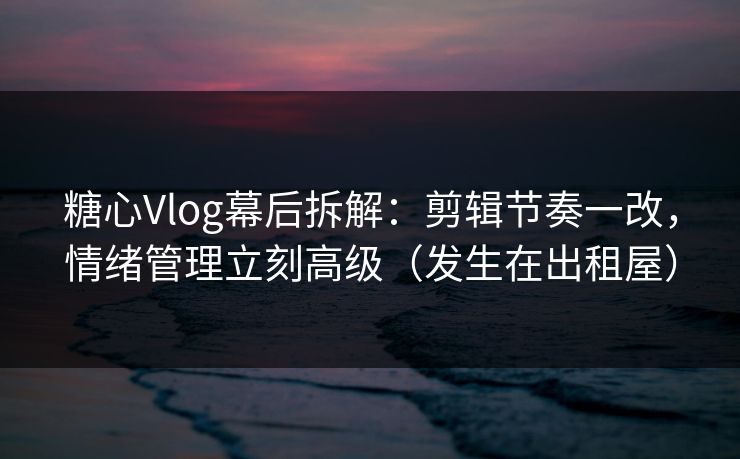 糖心Vlog幕后拆解：剪辑节奏一改，情绪管理立刻高级（发生在出租屋）