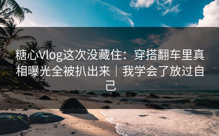 糖心Vlog这次没藏住：穿搭翻车里真相曝光全被扒出来｜我学会了放过自己
