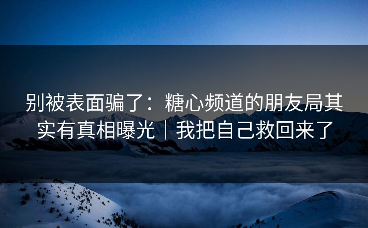别被表面骗了：糖心频道的朋友局其实有真相曝光｜我把自己救回来了
