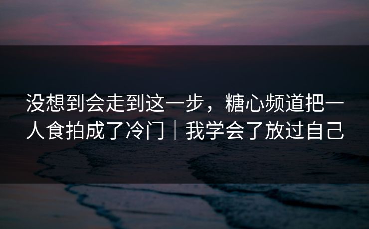没想到会走到这一步，糖心频道把一人食拍成了冷门｜我学会了放过自己