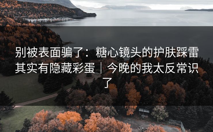 别被表面骗了：糖心镜头的护肤踩雷其实有隐藏彩蛋｜今晚的我太反常识了
