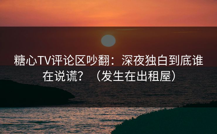 糖心TV评论区吵翻：深夜独白到底谁在说谎？（发生在出租屋）