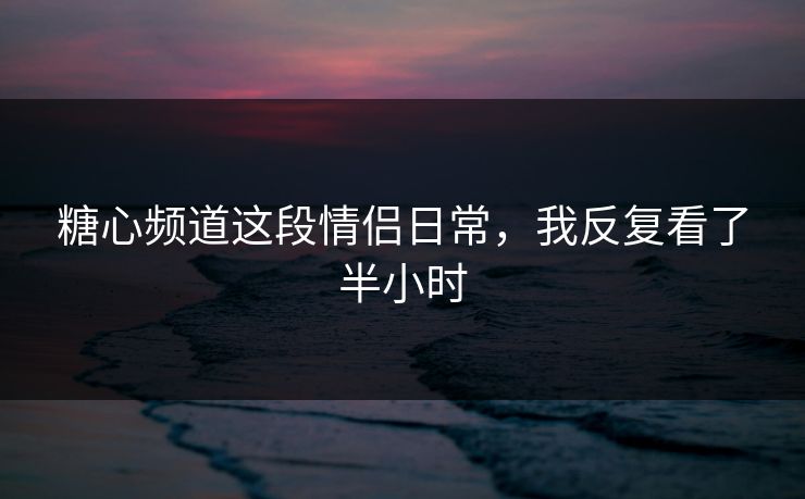 糖心频道这段情侣日常,我反复看了半小时 糖心频道这段情侣日常,我反复看了半小时
