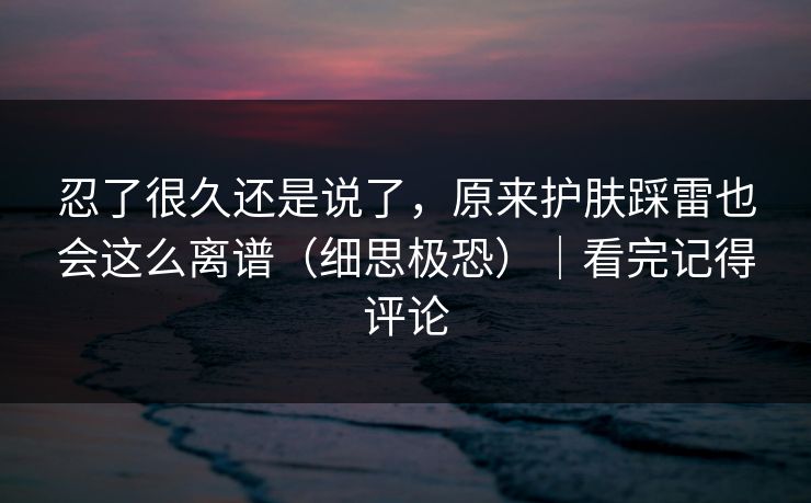 忍了很久还是说了,原来护肤踩雷也会这么离谱(细思极恐)|看完记得评论 忍了很久还是说了,原来护肤踩雷也会这么离谱(细思极恐)|看完记得评论